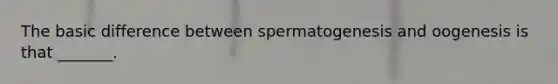 The basic difference between spermatogenesis and oogenesis is that _______.