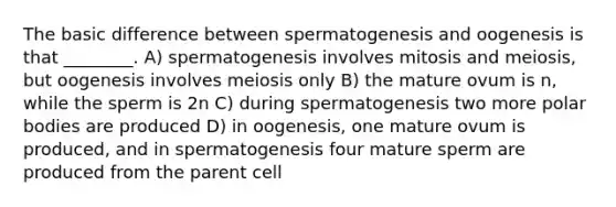 The basic difference between spermatogenesis and oogenesis is that ________. A) spermatogenesis involves mitosis and meiosis, but oogenesis involves meiosis only B) the mature ovum is n, while the sperm is 2n C) during spermatogenesis two more polar bodies are produced D) in oogenesis, one mature ovum is produced, and in spermatogenesis four mature sperm are produced from the parent cell