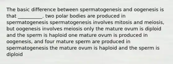 The basic difference between spermatogenesis and oogenesis is that __________. two polar bodies are produced in spermatogenesis spermatogenesis involves mitosis and meiosis, but oogenesis involves meiosis only the mature ovum is diploid and the sperm is haploid one mature ovum is produced in oogenesis, and four mature sperm are produced in spermatogenesis the mature ovum is haploid and the sperm is diploid