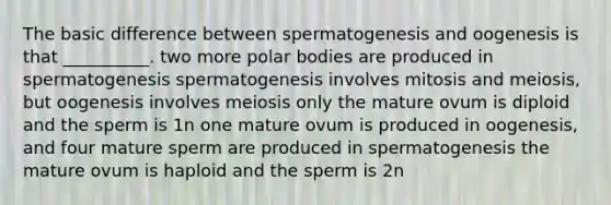 The basic difference between spermatogenesis and oogenesis is that __________. two more polar bodies are produced in spermatogenesis spermatogenesis involves mitosis and meiosis, but oogenesis involves meiosis only the mature ovum is diploid and the sperm is 1n one mature ovum is produced in oogenesis, and four mature sperm are produced in spermatogenesis the mature ovum is haploid and the sperm is 2n