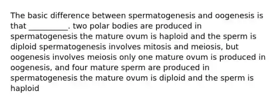 The basic difference between spermatogenesis and oogenesis is that __________. two polar bodies are produced in spermatogenesis the mature ovum is haploid and the sperm is diploid spermatogenesis involves mitosis and meiosis, but oogenesis involves meiosis only one mature ovum is produced in oogenesis, and four mature sperm are produced in spermatogenesis the mature ovum is diploid and the sperm is haploid