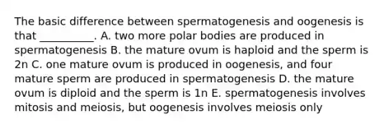 The basic difference between spermatogenesis and oogenesis is that __________. A. two more polar bodies are produced in spermatogenesis B. the mature ovum is haploid and the sperm is 2n C. one mature ovum is produced in oogenesis, and four mature sperm are produced in spermatogenesis D. the mature ovum is diploid and the sperm is 1n E. spermatogenesis involves mitosis and meiosis, but oogenesis involves meiosis only