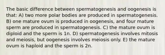 The basic difference between spermatogenesis and oogenesis is that: A) two more polar bodies are produced in spermatogenesis. B) one mature ovum is produced in oogenesis, and four mature sperm are produced in spermatogenesis. C) the mature ovum is diploid and the sperm is 1n. D) spermatogenesis involves mitosis and meiosis, but oogenesis involves meiosis only. E) the mature ovum is haploid and the sperm is 2n.