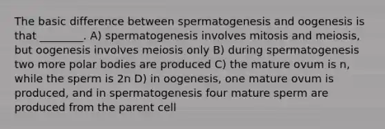 The basic difference between spermatogenesis and oogenesis is that ________. A) spermatogenesis involves mitosis and meiosis, but oogenesis involves meiosis only B) during spermatogenesis two more polar bodies are produced C) the mature ovum is n, while the sperm is 2n D) in oogenesis, one mature ovum is produced, and in spermatogenesis four mature sperm are produced from the parent cell