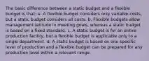 The basic difference between a static budget and a flexible budget is that: a. A flexible budget considers only variable costs, but a static budget considers all costs. b. Flexible budgets allow management latitude in meeting goals, whereas a static budget is based on a fixed standard. c. A static budget is for an entire production facility, but a flexible budget is applicable only to a single department. d. A static budget is based on one specific level of production and a flexible budget can be prepared for any production level within a relevant range.