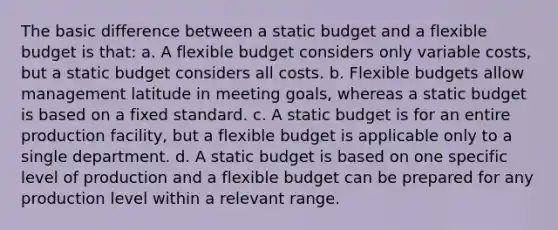 The basic difference between a static budget and a flexible budget is that: a. A flexible budget considers only variable costs, but a static budget considers all costs. b. Flexible budgets allow management latitude in meeting goals, whereas a static budget is based on a fixed standard. c. A static budget is for an entire production facility, but a flexible budget is applicable only to a single department. d. A static budget is based on one specific level of production and a flexible budget can be prepared for any production level within a relevant range.