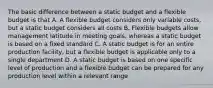 The basic difference between a static budget and a flexible budget is that A. A flexible budget considers only variable costs, but a static budget considers all costs B. Flexible budgets allow management latitude in meeting goals, whereas a static budget is based on a fixed standard C. A static budget is for an entire production facility, but a flexible budget is applicable only to a single department D. A static budget is based on one specific level of production and a flexible budget can be prepared for any production level within a relevant range