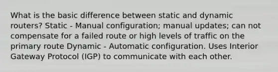 What is the basic difference between static and dynamic routers? Static - Manual configuration; manual updates; can not compensate for a failed route or high levels of traffic on the primary route Dynamic - Automatic configuration. Uses Interior Gateway Protocol (IGP) to communicate with each other.