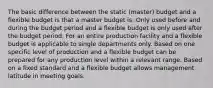 The basic difference between the static (master) budget and a flexible budget is that a master budget is: Only used before and during the budget period and a flexible budget is only used after the budget period. For an entire production facility and a flexible budget is applicable to single departments only. Based on one specific level of production and a flexible budget can be prepared for any production level within a relevant range. Based on a fixed standard and a flexible budget allows management latitude in meeting goals.