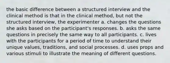 the basic difference between a structured interview and the clinical method is that in the clinical method, but not the structured interview, the experimenter a. changes the questions she asks based on the participant's responses. b. asks the same questions in precisely the same way to all participants. c. lives with the participants for a period of time to understand their unique values, traditions, and social processes. d. uses props and various stimuli to illustrate the meaning of different questions.