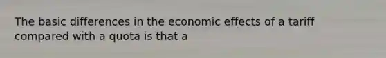 The basic differences in the economic effects of a tariff compared with a quota is that a