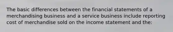 The basic differences between the financial statements of a merchandising business and a service business include reporting cost of merchandise sold on the income statement and the: