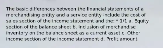 The basic differences between the <a href='https://www.questionai.com/knowledge/kFBJaQCz4b-financial-statements' class='anchor-knowledge'>financial statements</a> of a merchandising entity and a service entity include the cost of sales section of the <a href='https://www.questionai.com/knowledge/kCPMsnOwdm-income-statement' class='anchor-knowledge'>income statement</a> and the: * 1/1 a. Equity section of the balance sheet b. Inclusion of merchandise inventory on the balance sheet as a current asset c. Other income section of the income statement d. Profit amount