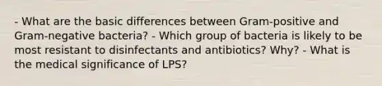 - What are the basic differences between Gram-positive and Gram-negative bacteria? - Which group of bacteria is likely to be most resistant to disinfectants and antibiotics? Why? - What is the medical significance of LPS?