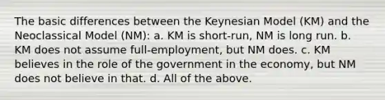 The basic differences between the Keynesian Model (KM) and the Neoclassical Model (NM): a. KM is short-run, NM is long run. b. KM does not assume full-employment, but NM does. c. KM believes in the role of the government in the economy, but NM does not believe in that. d. All of the above.