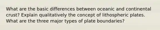 What are the basic differences between oceanic and continental crust? Explain qualitatively the concept of lithospheric plates. What are the three major <a href='https://www.questionai.com/knowledge/kgRHa2M36c-types-of-plate-boundaries' class='anchor-knowledge'>types of plate boundaries</a>?