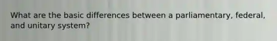 What are the basic differences between a parliamentary, federal, and unitary system?