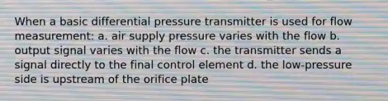 When a basic differential pressure transmitter is used for flow measurement: a. air supply pressure varies with the flow b. output signal varies with the flow c. the transmitter sends a signal directly to the final control element d. the low-pressure side is upstream of the orifice plate