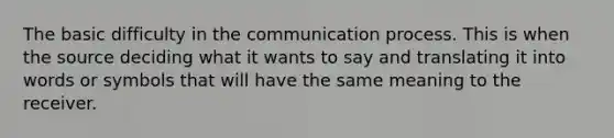 The basic difficulty in the communication process. This is when the source deciding what it wants to say and translating it into words or symbols that will have the same meaning to the receiver.