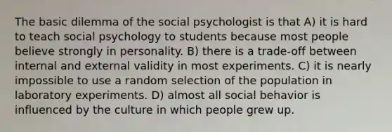 The basic dilemma of the social psychologist is that A) it is hard to teach social psychology to students because most people believe strongly in personality. B) there is a trade-off between internal and external validity in most experiments. C) it is nearly impossible to use a random selection of the population in laboratory experiments. D) almost all social behavior is influenced by the culture in which people grew up.