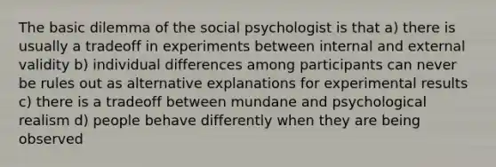 The basic dilemma of the social psychologist is that a) there is usually a tradeoff in experiments between internal and external validity b) individual differences among participants can never be rules out as alternative explanations for experimental results c) there is a tradeoff between mundane and psychological realism d) people behave differently when they are being observed