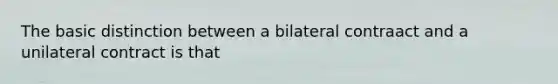 The basic distinction between a bilateral contraact and a unilateral contract is that