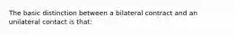 The basic distinction between a bilateral contract and an unilateral contact is that: