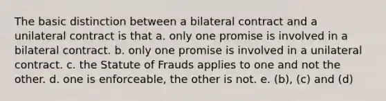 The basic distinction between a bilateral contract and a unilateral contract is that a. only one promise is involved in a bilateral contract. b. only one promise is involved in a unilateral contract. c. the Statute of Frauds applies to one and not the other. d. one is enforceable, the other is not. e. (b), (c) and (d)