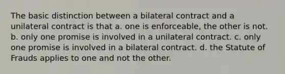 The basic distinction between a bilateral contract and a unilateral contract is that a. one is enforceable, the other is not. b. only one promise is involved in a unilateral contract. c. only one promise is involved in a bilateral contract. d. the Statute of Frauds applies to one and not the other.