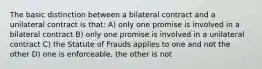 The basic distinction between a bilateral contract and a unilateral contract is that: A) only one promise is involved in a bilateral contract B) only one promise is involved in a unilateral contract C) the Statute of Frauds applies to one and not the other D) one is enforceable, the other is not