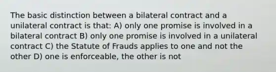 The basic distinction between a bilateral contract and a unilateral contract is that: A) only one promise is involved in a bilateral contract B) only one promise is involved in a unilateral contract C) the Statute of Frauds applies to one and not the other D) one is enforceable, the other is not