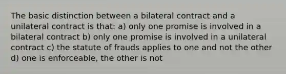 The basic distinction between a bilateral contract and a unilateral contract is that: a) only one promise is involved in a bilateral contract b) only one promise is involved in a unilateral contract c) the statute of frauds applies to one and not the other d) one is enforceable, the other is not