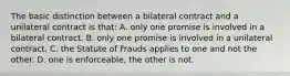 The basic distinction between a bilateral contract and a unilateral contract is that: A. only one promise is involved in a bilateral contract. B. only one promise is involved in a unilateral contract. C. the Statute of Frauds applies to one and not the other. D. one is enforceable, the other is not.