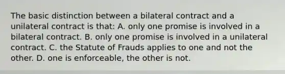 The basic distinction between a bilateral contract and a unilateral contract is that: A. only one promise is involved in a bilateral contract. B. only one promise is involved in a unilateral contract. C. the Statute of Frauds applies to one and not the other. D. one is enforceable, the other is not.