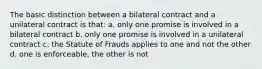 The basic distinction between a bilateral contract and a unilateral contract is that: a. only one promise is involved in a bilateral contract b. only one promise is involved in a unilateral contract c. the Statute of Frauds applies to one and not the other d. one is enforceable, the other is not