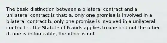 The basic distinction between a bilateral contract and a unilateral contract is that: a. only one promise is involved in a bilateral contract b. only one promise is involved in a unilateral contract c. the Statute of Frauds applies to one and not the other d. one is enforceable, the other is not