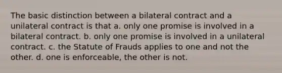 The basic distinction between a bilateral contract and a unilateral contract is that a. only one promise is involved in a bilateral contract. b. only one promise is involved in a unilateral contract. c. the Statute of Frauds applies to one and not the other. d. one is enforceable, the other is not.