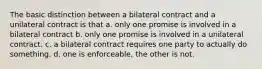 The basic distinction between a bilateral contract and a unilateral contract is that a. only one promise is involved in a bilateral contract b. only one promise is involved in a unilateral contract. c. a bilateral contract requires one party to actually do something. d. one is enforceable, the other is not.