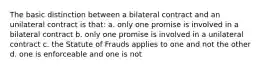 The basic distinction between a bilateral contract and an unilateral contract is that: a. only one promise is involved in a bilateral contract b. only one promise is involved in a unilateral contract c. the Statute of Frauds applies to one and not the other d. one is enforceable and one is not