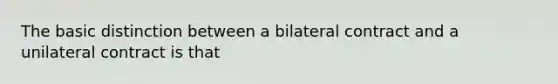 The basic distinction between a bilateral contract and a unilateral contract is that