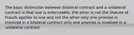 The basic distinction between bilateral contract and a unilateral contract is that one is enforceable, the other is not the Statute of Frauds applies to one and not the other only one promise is involved in a bilateral contract only one promise is involved in a unilateral contract