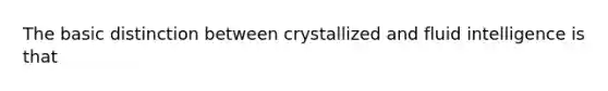 The basic distinction between crystallized and fluid intelligence is that