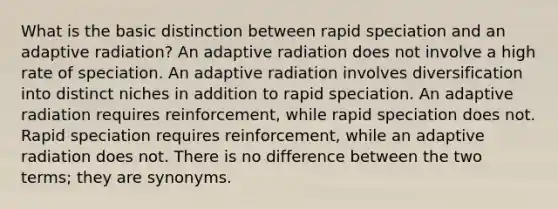 What is the basic distinction between rapid speciation and an adaptive radiation? An adaptive radiation does not involve a high rate of speciation. An adaptive radiation involves diversification into distinct niches in addition to rapid speciation. An adaptive radiation requires reinforcement, while rapid speciation does not. Rapid speciation requires reinforcement, while an adaptive radiation does not. There is no difference between the two terms; they are synonyms.