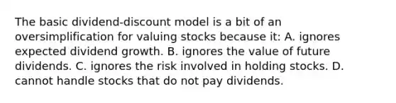 The basic dividend-discount model is a bit of an oversimplification for valuing stocks because it: A. ignores expected dividend growth. B. ignores the value of future dividends. C. ignores the risk involved in holding stocks. D. cannot handle stocks that do not pay dividends.