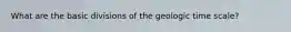 What are the basic divisions of the geologic time scale?