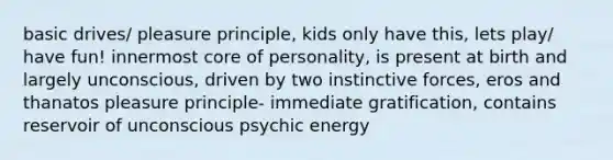 basic drives/ pleasure principle, kids only have this, lets play/ have fun! innermost core of personality, is present at birth and largely unconscious, driven by two instinctive forces, eros and thanatos pleasure principle- immediate gratification, contains reservoir of unconscious psychic energy