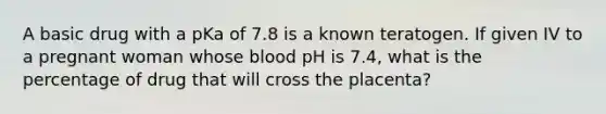 A basic drug with a pKa of 7.8 is a known teratogen. If given IV to a pregnant woman whose blood pH is 7.4, what is the percentage of drug that will cross the placenta?