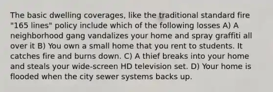 The basic dwelling coverages, like the traditional standard fire "165 lines" policy include which of the following losses A) A neighborhood gang vandalizes your home and spray graffiti all over it B) You own a small home that you rent to students. It catches fire and burns down. C) A thief breaks into your home and steals your wide-screen HD television set. D) Your home is flooded when the city sewer systems backs up.