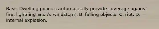 Basic Dwelling policies automatically provide coverage against fire, lightning and A. windstorm. B. falling objects. C. riot. D. internal explosion.