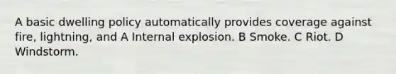 A basic dwelling policy automatically provides coverage against fire, lightning, and A Internal explosion. B Smoke. C Riot. D Windstorm.